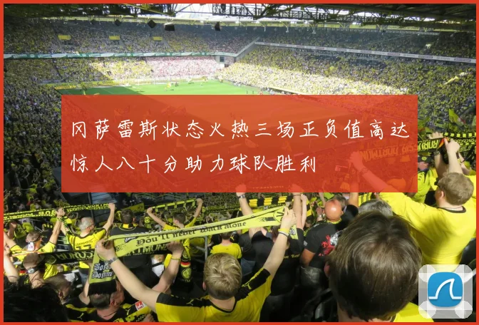 冈萨雷斯状态火热三场正负值高达惊人八十分助力球队胜利