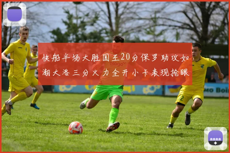 快船半场大胜国王20分保罗助攻如潮大洛三分火力全开小卡表现抢眼