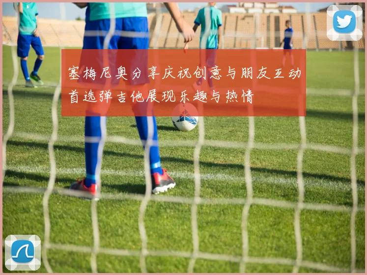 塞梅尼奥分享庆祝创意与朋友互动首选弹吉他展现乐趣与热情