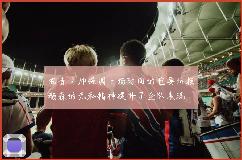 混音主帅强调上场时间的重要性杨瀚森的无私精神提升了全队表现