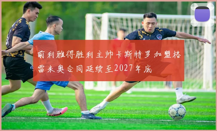 前利雅得胜利主帅卡斯特罗加盟格雷米奥合同延续至2027年底