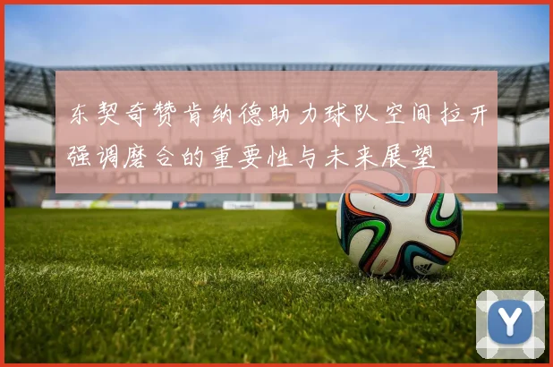 东契奇赞肯纳德助力球队空间拉开强调磨合的重要性与未来展望