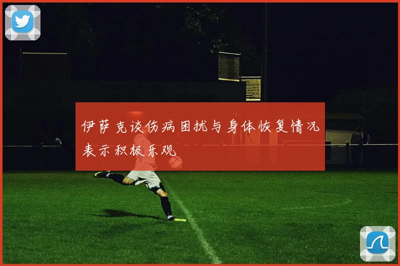 伊萨克谈伤病困扰与身体恢复情况表示积极乐观