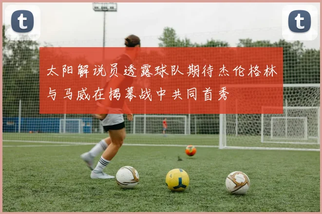 太阳解说员透露球队期待杰伦格林与马威在揭幕战中共同首秀