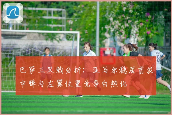 巴萨三叉戟分析：亚马尔稳居首发中锋与左翼位置竞争白热化