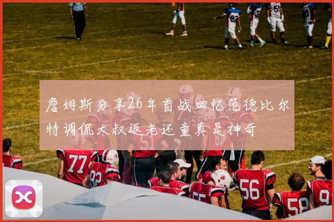 詹姆斯分享26年首战回忆范德比尔特调侃大叔返老还童真是神奇