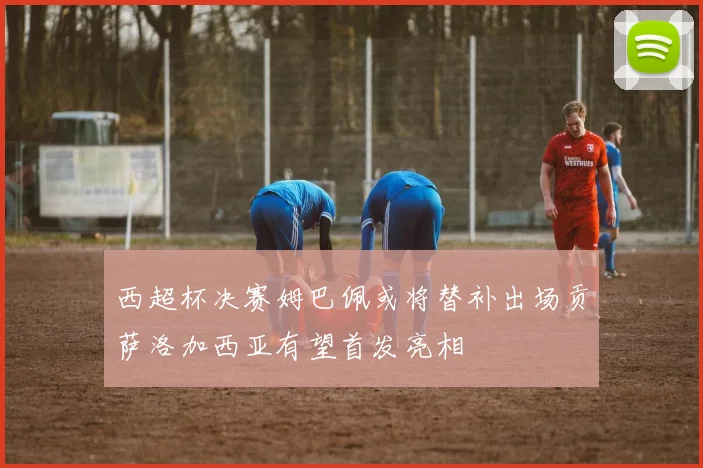 西超杯决赛姆巴佩或将替补出场贡萨洛加西亚有望首发亮相