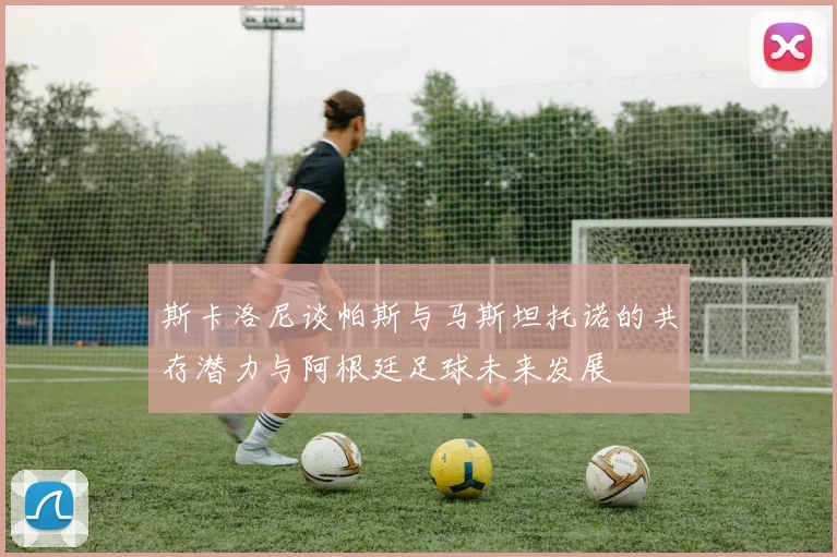 斯卡洛尼谈帕斯与马斯坦托诺的共存潜力与阿根廷足球未来发展