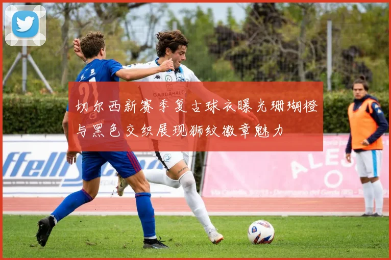 切尔西新赛季复古球衣曝光珊瑚橙与黑色交织展现狮纹徽章魅力