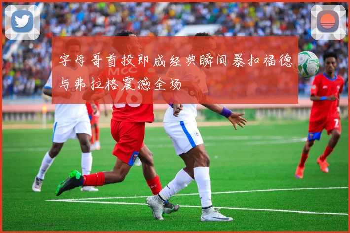 字母哥首投即成经典瞬间暴扣福德与弗拉格震撼全场