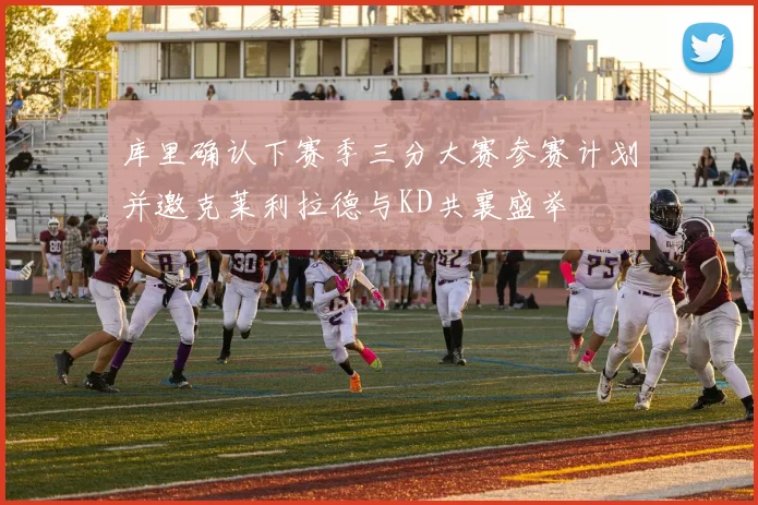 库里确认下赛季三分大赛参赛计划并邀克莱利拉德与KD共襄盛举