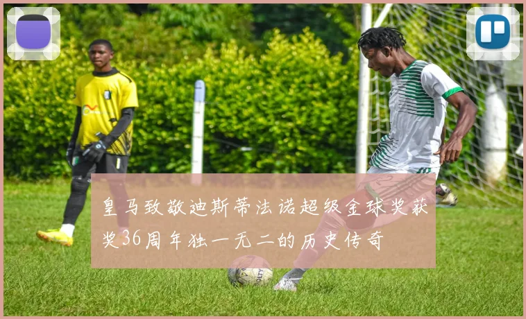 皇马致敬迪斯蒂法诺超级金球奖获奖36周年独一无二的历史传奇