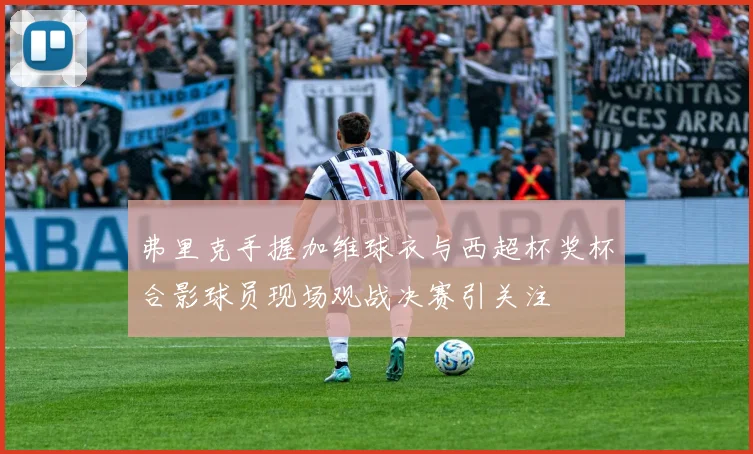 弗里克手握加维球衣与西超杯奖杯合影球员现场观战决赛引关注