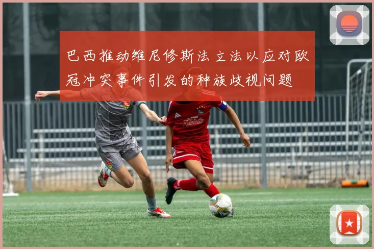 巴西推动维尼修斯法立法以应对欧冠冲突事件引发的种族歧视问题