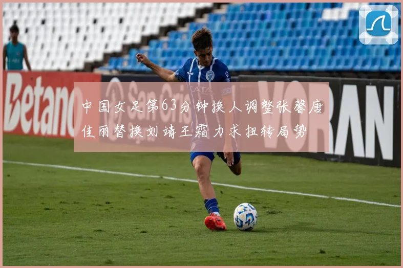 中国女足第63分钟换人调整张馨唐佳丽替换刘靖王霜力求扭转局势