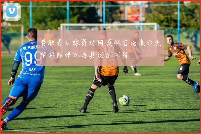 曼联青训球员对阿莫林言论表示失望实际情况与其说法不符