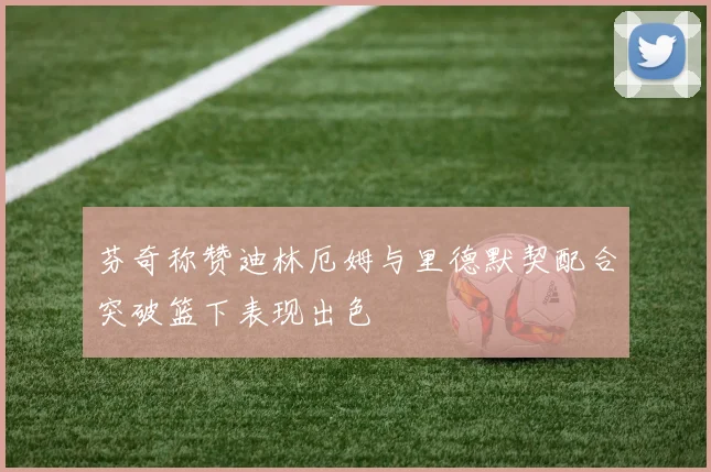 芬奇称赞迪林厄姆与里德默契配合突破篮下表现出色