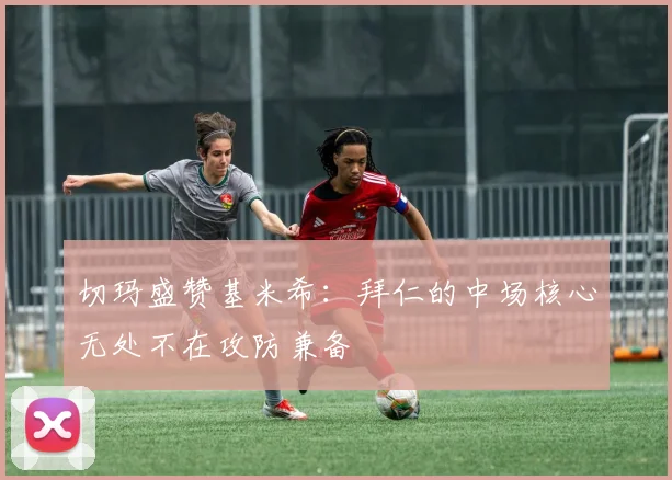 切玛盛赞基米希：拜仁的中场核心无处不在攻防兼备