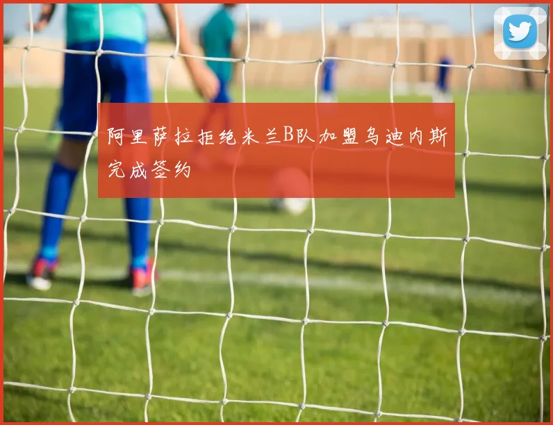 阿里萨拉拒绝米兰B队加盟乌迪内斯完成签约