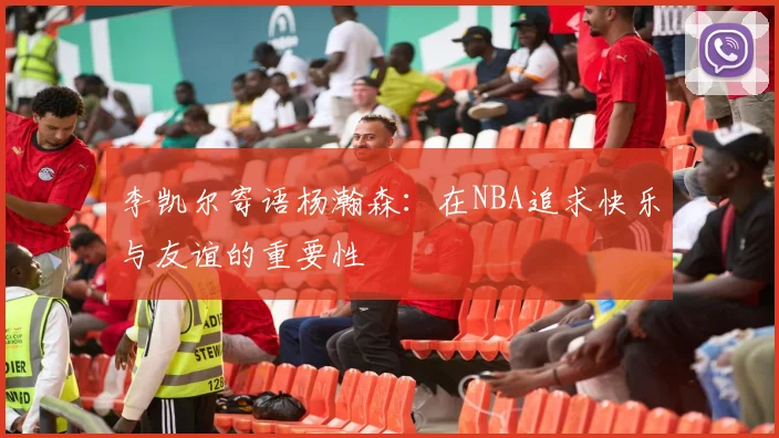 李凯尔寄语杨瀚森：在NBA追求快乐与友谊的重要性