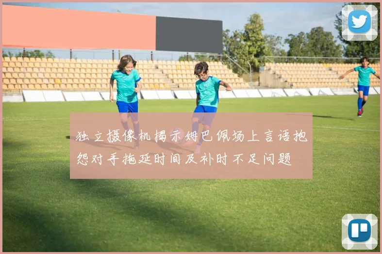 独立摄像机揭示姆巴佩场上言语抱怨对手拖延时间及补时不足问题