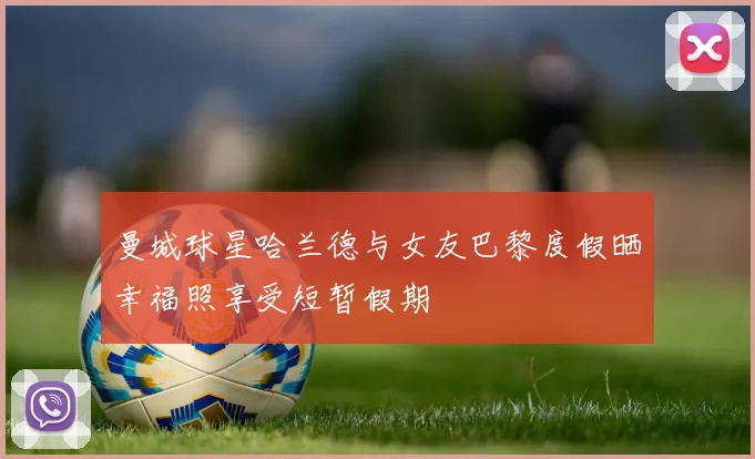 曼城球星哈兰德与女友巴黎度假晒幸福照享受短暂假期