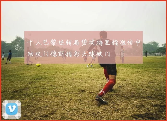 十人巴黎逆转局势埃梅里精准传中助攻门德斯精彩头球破门