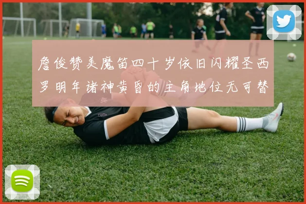詹俊赞美魔笛四十岁依旧闪耀圣西罗明年诸神黄昏的主角地位无可替代
