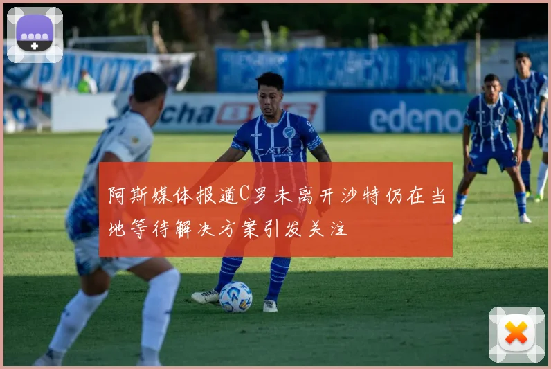 阿斯媒体报道C罗未离开沙特仍在当地等待解决方案引发关注