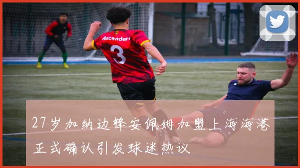 27岁加纳边锋安佩姆加盟上海海港正式确认引发球迷热议