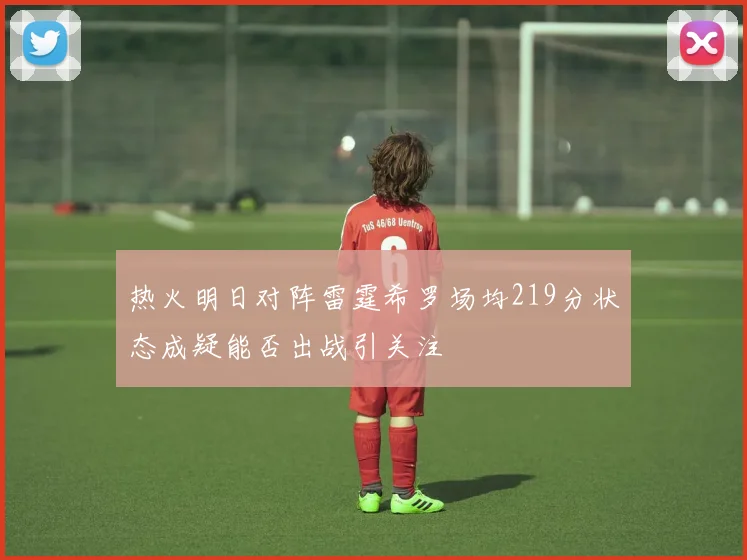 热火明日对阵雷霆希罗场均219分状态成疑能否出战引关注
