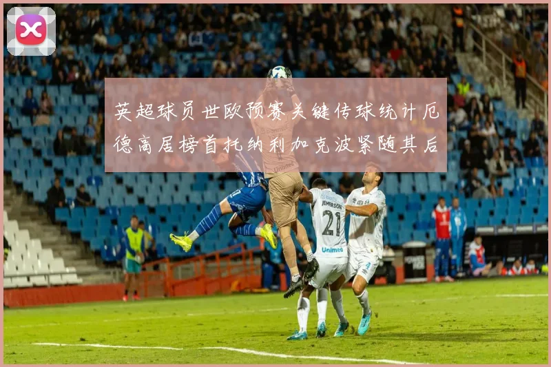 英超球员世欧预赛关键传球统计厄德高居榜首托纳利加克波紧随其后